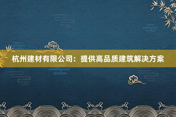 杭州建材有限公司：提供高品质建筑解决方案